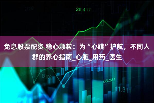免息股票配资 稳心颗粒：为“心跳”护航，不同人群的养心指南_心脏_用药_医生