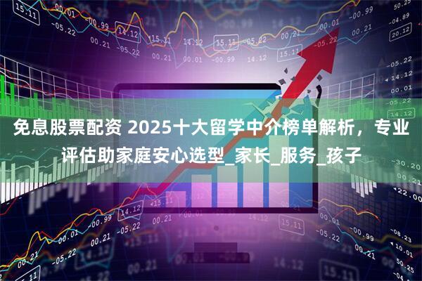 免息股票配资 2025十大留学中介榜单解析，专业评估助家庭安心选型_家长_服务_孩子