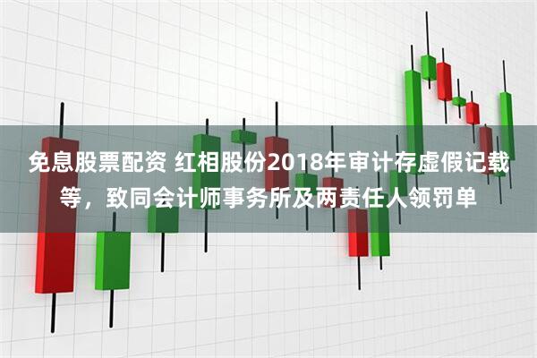 免息股票配资 红相股份2018年审计存虚假记载等，致同会计师事务所及两责任人领罚单