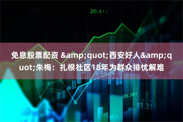 免息股票配资 "西安好人"朱梅：扎根社区18年为群众排忧解难